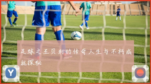 足球之王贝利的传奇人生与不朽成就探秘