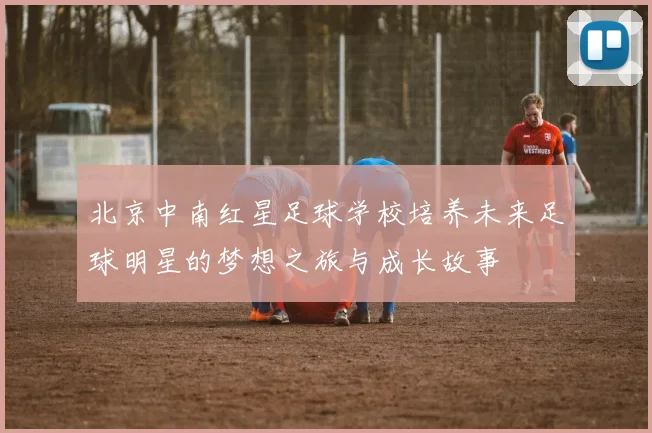 北京中南红星足球学校培养未来足球明星的梦想之旅与成长故事
