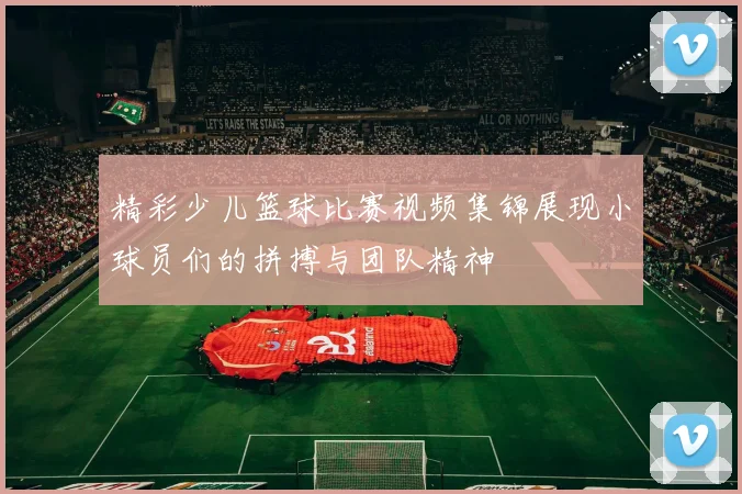 精彩少儿篮球比赛视频集锦展现小球员们的拼搏与团队精神