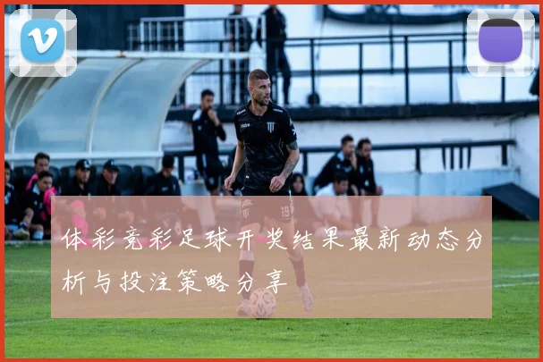 体彩竞彩足球开奖结果最新动态分析与投注策略分享
