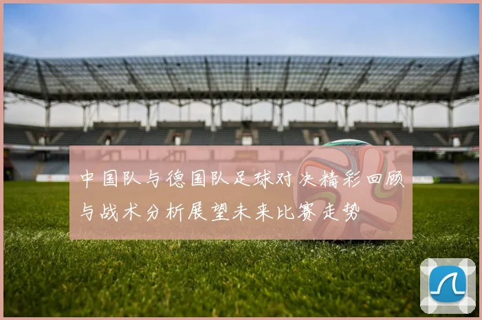 中国队与德国队足球对决精彩回顾与战术分析展望未来比赛走势