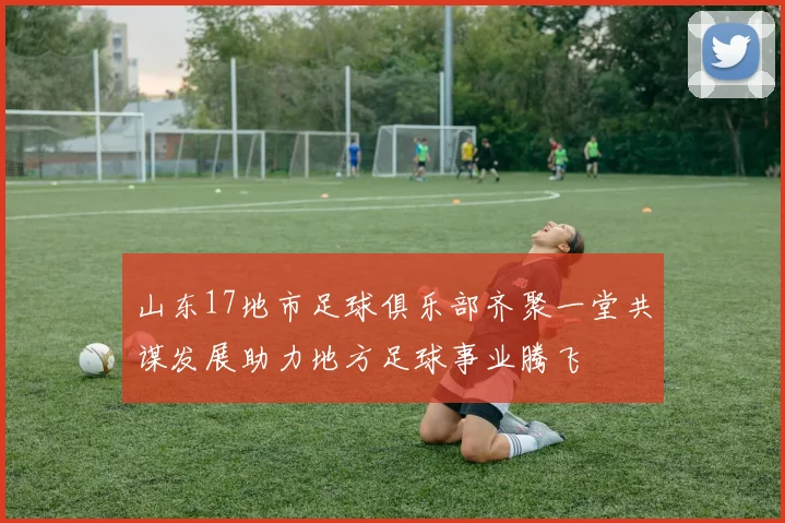 山东17地市足球俱乐部齐聚一堂共谋发展助力地方足球事业腾飞
