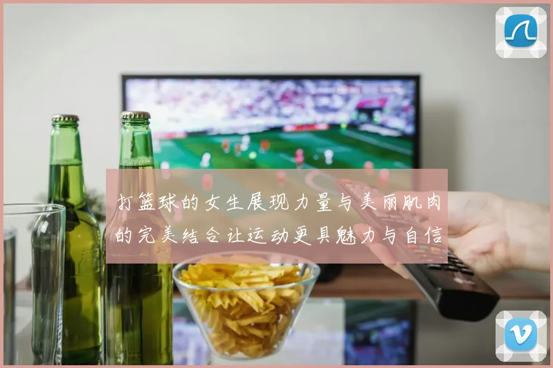 打篮球的女生展现力量与美丽肌肉的完美结合让运动更具魅力与自信