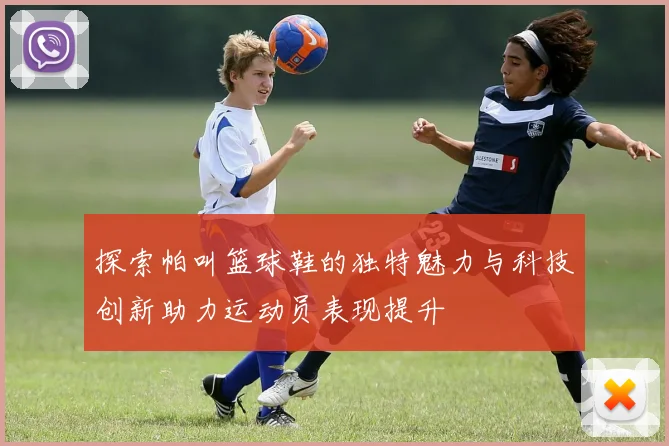 探索帕叫篮球鞋的独特魅力与科技创新助力运动员表现提升