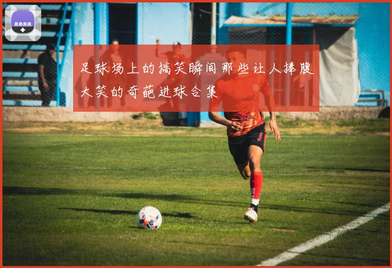 足球场上的搞笑瞬间那些让人捧腹大笑的奇葩进球合集